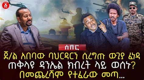 ጀ ል አበባው ባህርዳርን ሲረግጡ ውጊያ ፈነዳ ጠቅላዩ ዳንኤል ክብረት ላይ ወሰኑ በመጨረሻም የተፈራው መጣ