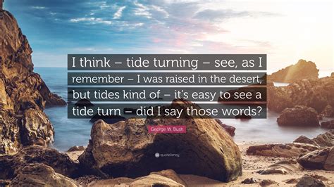 George W. Bush Quote: “I think – tide turning – see, as I remember – I was raised in the desert ...