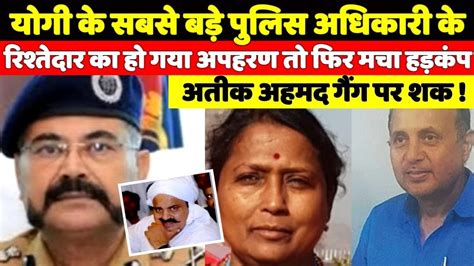 योगी के सबसे बड़े पुलिस अधिकारी के रिश्तेदार का हो गया अपहरण तो मचा हड़कंप अतीक अहमद गैंग पर शक