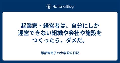 起業家・経営者は、自分にしか運営できない組織や会社や施設をつくったら、ダメだ。 服部智恵子の大学設立日記