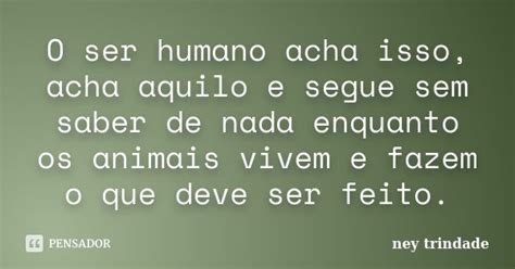 O Ser Humano Acha Isso Acha Aquilo E Ney Trindade Pensador