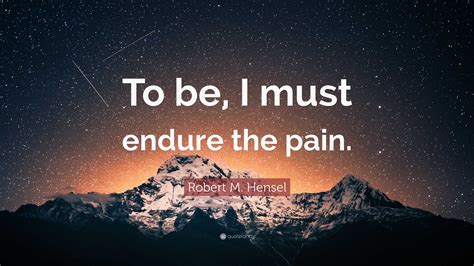 Robert M. Hensel Quote: “To be, I must endure the pain.”