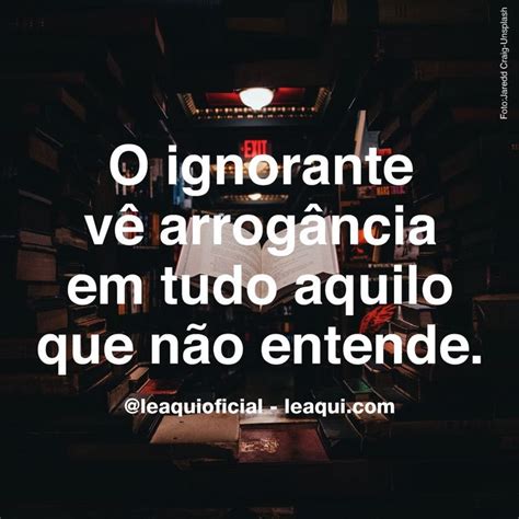 O ignorante vê arrogância em tudoaquilo que não entende leaqui