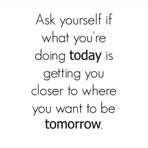 Ask Yourself If What You Re Doing Today Is Getting You Closer To Where