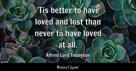 'Tis better to have loved and lost than never to have loved at all. - Alfred Lord Tennyson ...