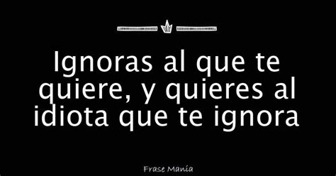 Ignoras Al Que Te Quiere Y Quieres Al Idiota Que Te Ignora