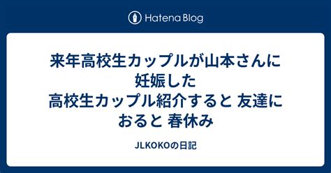 来年高校生カップルが山本さんに妊娠した高校生カップル紹介すると 友達におると 春休み Jlkokoの日記