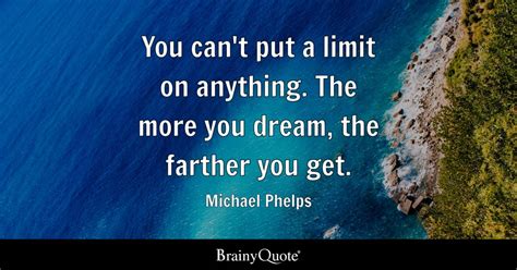 You can't put a limit on anything. The more you dream, the farther you get. - Michael Phelps ...