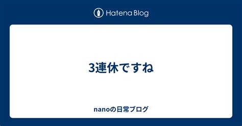 3連休ですね Nanoの日常ブログ