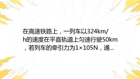 在高速铁路上，一列车以324km H的速度在平直轨道上匀速行驶50km，若列车的牵引力为1×105n，通过这段路程牵引力所做的功为 J，功率为 W。 百度教育