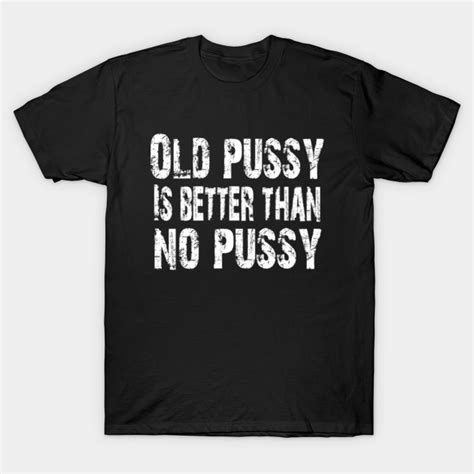 Old Pussy Is Better Than No Pussy Adult Humor Old Pussy Is Better