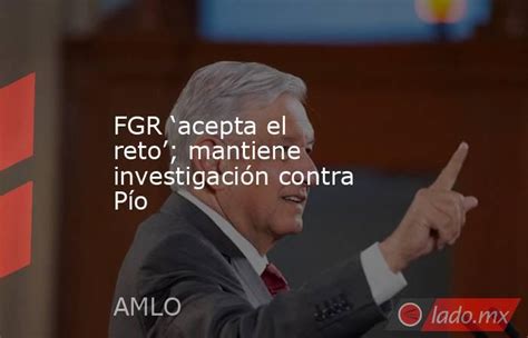 Fgr ‘acepta El Reto Mantiene Investigación Contra Pío Ladomx