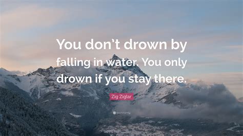 Zig Ziglar Quote You Dont Drown By Falling In Water You Only Drown