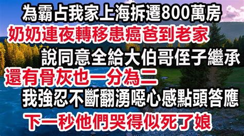 為霸占我家上海拆遷800萬房！ 奶奶連夜轉移患癌爸到老家，說同意全給大伯哥侄子繼承，還有骨灰也一分為二，我強忍不斷翻湧噁心感點頭答應，下一秒他們哭得似死了娘！ 家產 情感故事 反转