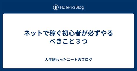 ネットで稼ぐ初心者が必ずやるべきこと3つ 人生終わったニートのブログ