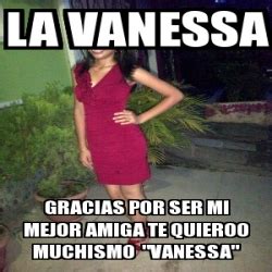 Meme Personalizado La Vanessa Gracias Por Ser Mi Mejor Amiga Te