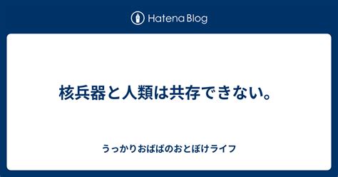 核兵器と人類は共存できない。 うっかりおばばのおとぼけライフ