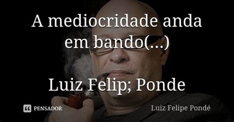 A Mediocridade Anda Em Bando Luiz Luiz Felipe Ponde Pensador