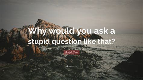 Lloyd Carr Quote: “Why would you ask a stupid question like that?”