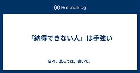 「納得できない人」は手強い 日々、思っては、書いて。