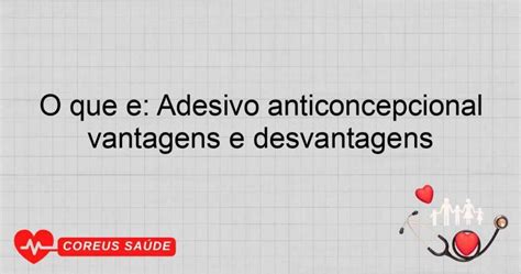 Adesivo Anticoncepcional Vantagens E Desvantagens - O Que é: Adesivo Anticoncepcional Vantagens E Desvantagens