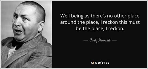 Curly Howard quote: Well being as there's no other place around the place...