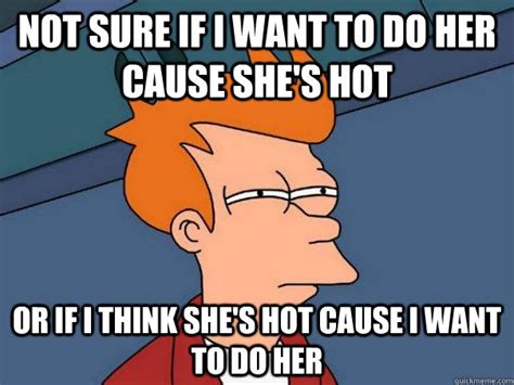 Not Sure If I Want To Do Her Cause She S Hot Or If I Think She S Hot Cause I Want To Do Her
