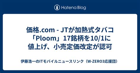 価格com Jtが加熱式タバコ「ploom」17銘柄を101に値上げ、小売定価改定が認可 伊藤浩一のitモバイルニュースリンク（w