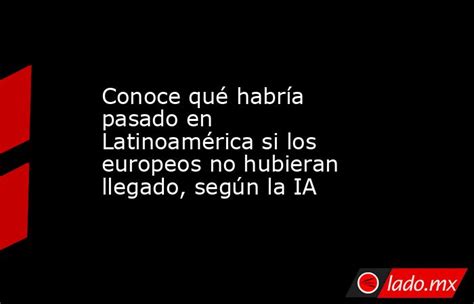 Conoce Qué Habría Pasado En Latinoamérica Si Los Europeos No Hubieran