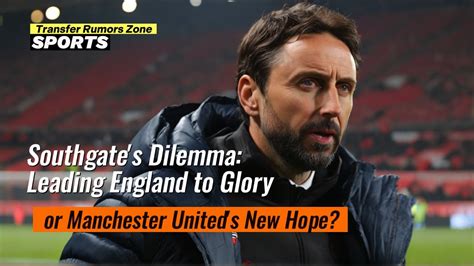 Southgates Dilemma Leading England To Glory Or Manchester Uniteds