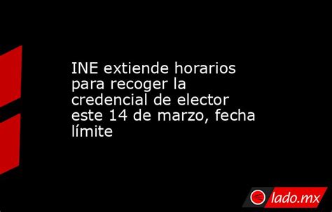 Ine Extiende Horarios Para Recoger La Credencial De Elector Este 14 De