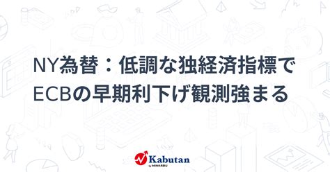 Ny為替：低調な独経済指標でecbの早期利下げ観測強まる 通貨 株探ニュース