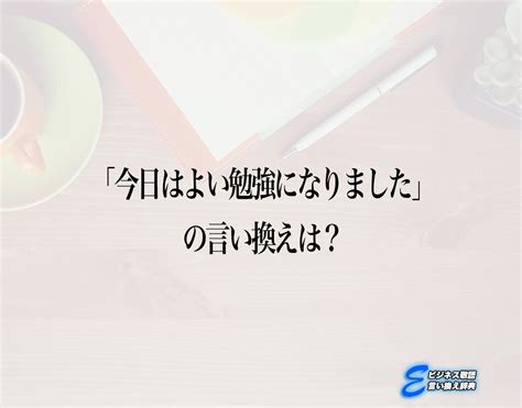 「今日はよい勉強になりました」の言い換え語のおすすめ・ビジネスでの言い換えやニュアンスの違いも解釈 E ビジネス敬語言い換え辞典