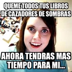 Meme Overly Attached Girlfriend Queme Todos Tus Libros De Cazadores