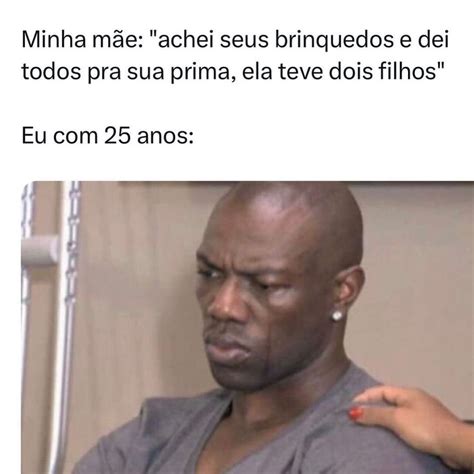 Minha mãe achei seus brinquedos e dei todos pra sua prima ela teve