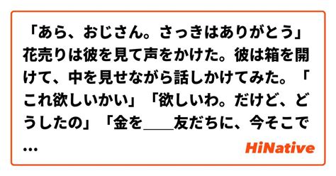 「あら、おじさん。さっきはありがとう」花売りは彼を見て声をかけた。彼は箱を開けて、中を見せながら話しかけてみた。「これ欲しいかい」「欲しいわ