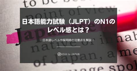 日本語能力試験（jlpt）のn1のレベル感とは？日本語レベルや採用時の注意点を解説！ Asia To Japan 海外大の日本語が