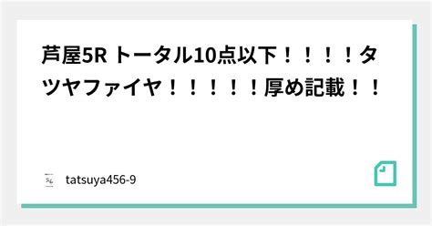 芦屋5r トータル10点以下！！！！タツヤファイヤ🔥！！！！！厚め記載！！｜競艇のタツヤ【競艇tiktoker又は予想屋】