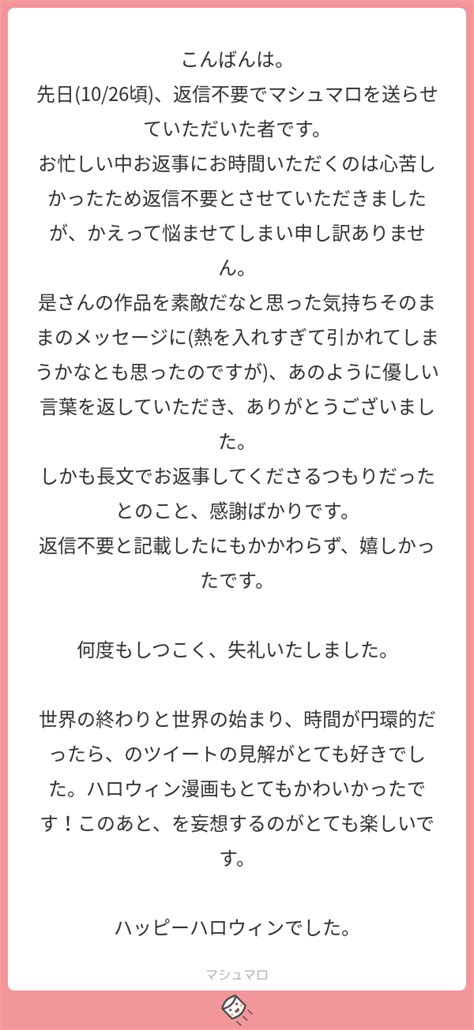 こんばんは。 先日1026頃、返信不要でマシュマロを送らせていただいた者です。 お忙しい中お返事にお時間いただくのは心苦しかったため返信