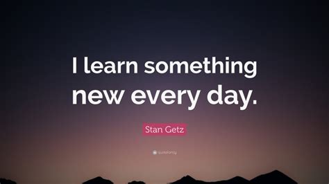 Stan Getz Quote I Learn Something New Every Day”