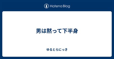 男は黙って下半身 ゆるとらにっき