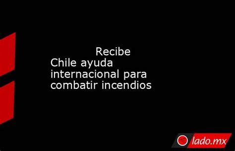 Recibe Chile Ayuda Internacional Para Combatir Incendios Lado Mx