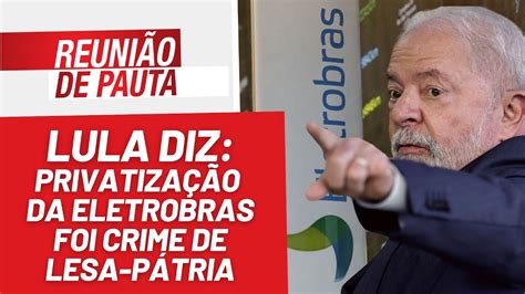 Lula Privatização Da Eletrobrás Foi Crime De Lesa Pátria Reunião De