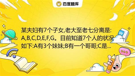 某夫妇有7个子女 老大至老七分离是 A B C D E F G。目前知道7个人的状况如下 A有3个妹妹 B有一个哥哥 C是女的 她有两个妹妹 D有两个弟弟 E有两个姐姐 百度教育