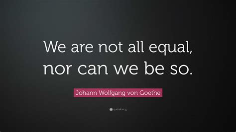 Johann Wolfgang Von Goethe Quote We Are Not All Equal Nor Can We Be So”