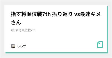 指す将順位戦7th 振り返り Vs最速キメさん｜しらが