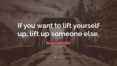 Booker T Washington Quote If You Want To Lift Yourself Up Lift Up