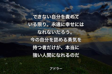 できない自分を責めている限り、永遠に幸せにはなれないだろう。今の自分を認める勇気を持つ者だけが、本当に強い人間になれるのだ アドラー