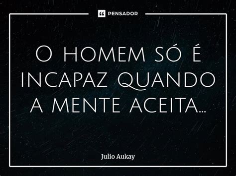 O homem só é incapaz quando a mente Julio Aukay Pensador