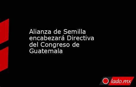 Alianza De Semilla Encabezará Directiva Del Congreso De Guatemala Lado Mx